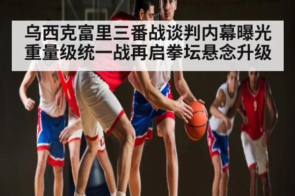 乌西克富里三番战谈判内幕曝光 重量级统一战再启拳坛悬念升级