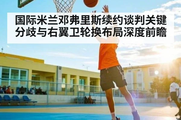 国际米兰邓弗里斯续约谈判关键分歧与右翼卫轮换布局深度前瞻